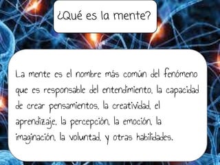 ¿Qué es la mente?
La mente es el nombre más común del fenómeno
que es responsable del entendimiento, la capacidad
de crear pensamientos, la creatividad, el
aprendizaje, la percepción, la emoción, la
imaginación, la voluntad, y otras habilidades.
 