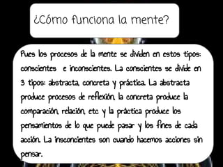 ¿Cómo funciona la mente?
Pues los procesos de la mente se dividen en estos tipos:
conscientes e inconscientes. La conscientes se divide en
3 tipos: abstracta, concreta y práctica. La abstracta
produce procesos de reflexión, la concreta produce la
comparación, relación, etc y la práctica produce los
pensamientos de lo que puede pasar y los fines de cada
acción. La insconcientes son cuando hacemos acciones sin
pensar.
 