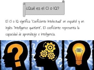 El CI o IQ significa "Coeficiente Intelectual" en español y en
inglés "Intelligence quotient". El coeficiente representa la
capacidad de aprendizaje e inteligencia.
¿Qué es el CI o IQ?
 
