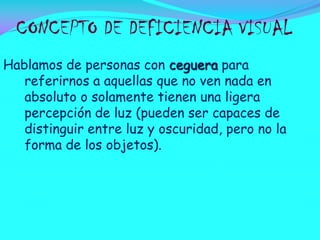 CONCEPTO DE DEFICIENCIA VISUAL
Hablamos de personas con ceguera para
referirnos a aquellas que no ven nada en
absoluto o solamente tienen una ligera
percepción de luz (pueden ser capaces de
distinguir entre luz y oscuridad, pero no la
forma de los objetos).

 