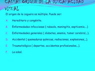 CAUSAS ORIGEN DE LA DISCAPACIDAD
VISUAL
El origen de la ceguera es múltiple. Puede ser:
A.

Hereditario y congénito.

B.

Enfermedades infecciosas ( rubeola, meningitis, septicemia,…)

C.

Enfermedades generales ( diabetes, anemia, tumor cerebral,..).

D.

Accidental ( quemaduras químicas, radiaciones, explosiones,..).

E.

Traumatológico ( deportes, accidentes profesionales,..).

F.

La edad.

 