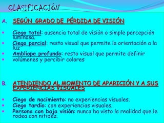 CLASIFICACIÓN
A.

SEGÚN GRADO DE PÉRDIDA DE VISIÓN



Ciego total: ausencia total de visión o simple percepción
luminosa.
Ciego parcial: resto visual que permite la orientación a la
luz
Ambliope profundo: resto visual que permite definir
volúmenes y percibir colores






B.

ATENDIENDO AL MOMENTO DE APARICIÓN Y A SUS
EXPERIENCIAS VISUALES





Ciego de nacimiento: no experiencias visuales.
Ciego tardío: con experiencias visuales.
Persona con baja visión: nunca ha visto la realidad que le
rodea con nitidez.

 