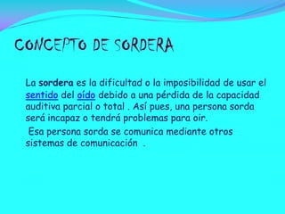 CONCEPTO DE SORDERA
La sordera es la dificultad o la imposibilidad de usar el
sentido del oído debido a una pérdida de la capacidad
auditiva parcial o total . Así pues, una persona sorda
será incapaz o tendrá problemas para oir.
Esa persona sorda se comunica mediante otros
sistemas de comunicación .

 
