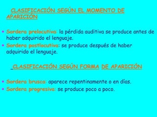 CLASIFICACIÓN SEGÚN EL MOMENTO DE
APARICIÓN
 Sordera prelocutiva: la pérdida auditiva se produce antes de

haber adquirido el lenguaje.
 Sordera postlocutiva: se produce después de haber
adquirido el lenguaje.

CLASIFICACIÓN SEGÚN FORMA DE APARICIÓN
 Sordera brusca: aparece repentinamente o en días.
 Sordera progresiva: se produce poco a poco.

 