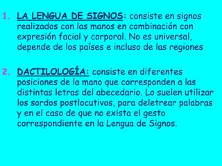 1. LA LENGUA DE SIGNOS: consiste en signos
realizados con las manos en combinación con
expresión facial y corporal. No es universal,
depende de los países e incluso de las regiones
2. DACTILOLOGÍA: consiste en diferentes
posiciones de la mano que corresponden a las

distintas letras del abecedario. Lo suelen utilizar
los sordos postlocutivos, para deletrear palabras
y en el caso de que no exista el gesto
correspondiente en la Lengua de Signos.

 