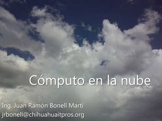 Cómputo en la nube Ing. Juan Ramón Bonell Marti jrbonell@chihuahuaitpros.org 