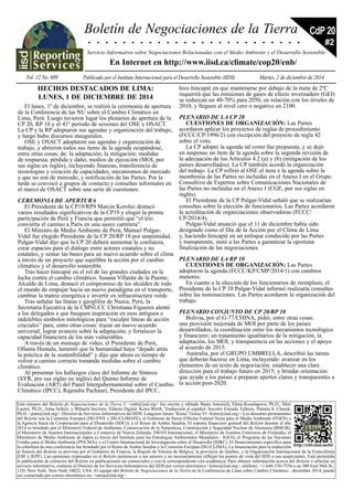 Boletín de Negociaciones de la Tierra 
CdP 20 
. . . . . . . . . . . . . . . . . . . . . . . . . 
Servicio Informativo sobre Negociaciones Relacionadas con el Medio Ambiente y el Desarrollo Sostenible 
En Internet en http://www.iisd.ca/climate/cop20/enb/ 
Vol. 12 No. 609 Publicado por el Instituto Internacional para el Desarrollo Sostenible (IIDS) Martes, 2 de diciembre de 2014 
#2 
Este número del Boletín de Negociaciones de la Tierra © <enb@iisd.org> fue escrito y editado Beate Antonich, Elena Kosolapova, Ph.D., Mari 
Luomi, Ph.D., Anna Schulz, y Mihaela Secrieru. Editora Digital: Kiara Worth. Traducción al español: Socorro Estrada. Editora: Pamela S. Chasek, 
Ph.D. <pam@iisd.org>. Director de Servicios Informativos del IIDS: Langston James “Kimo” Goree VI <kimo@iisd.org>. Los donantes permanentes 
del Boletín son la Comisión Europea (DG-ENV y DG-CLIMATE), el Gobierno de Suiza (Oficina Federal Suiza para el Medio Ambiente (FOEN) y 
la Agencia Suiza de Cooperación para el Desarrollo (SDC)), y el Reino de Arabia Saudita. El soporte financiero general del Boletín durante el año 
2014 es brindado por el Ministerio Federal de Ambiente, Conservación de la Naturaleza, Construcción y Seguridad Nuclear de Alemania (BMUB); 
el Ministerio de Asuntos Internacionales y Comercio de Nueva Zelanda; SWAN Internacional; el Ministerio de Asuntos Exteriores de Finlandia; el 
Ministerio de Medio Ambiente de Japón (a través del Instituto para las Estrategias Ambientales Mundiales - IGES); el Programa de las Naciones 
Unidas para el Medio Ambiente (PNUMA); y el Centro Internacional de Investigación sobre el Desarrollo (IDRC). El financiamiento específico para 
la cobertura de esta conferencia fue brindado por el Reino de Arabia Saudita y la Comisión Europea (DG-CLIMA). La financiación para la traducción 
http://enb.iisd.mobi/ 
al francés del Boletín es provista por el Gobierno de Francia, la Región de Valonia de Bélgica, la provincia de Québec, y la Organización Internacional de la Francofonía 
(OIF e IEPF). Las opiniones expresadas en el Boletín pertenecen a sus autores y no necesariamente reflejan los puntos de vista del IIDS o sus auspiciantes. Está permitida 
la publicación de extractos del Boletín en publicaciones no comerciales y con la correspondiente cita académica. Para obtener información acerca del Boletín o solicitar su 
servicio informativo, contacte al Director de los Servicios Informativos del IIDS por correo electrónico <kimo@iisd.org>, teléfono: +1-646-536-7556 o en 300 East 56th St., 
11D, New York, New York 10022, USA. El equipo del Boletín de Negociaciones de la Tierra en la Conferencia de Lima sobre Cambio Climático - diciembre 2014, puede 
ser contactado por correo electrónico en: <anna@iisd.org>. 
HECHOS DESTACADOS DE LIMA: 
LUNES, 1 DE DICIEMBRE DE 2014 
El lunes, 1º de diciembre, se realizó la ceremonia de apertura 
de la Conferencia de las NU sobre el Cambio Climático en 
Lima, Perú. Luego tuvieron lugar los plenarios de apertura de la 
CP 20, RP 10 y el 41º período de sesiones del OSE y OSACT. 
La CP y la RP adoptaron sus agendas y organización del trabajo, 
y luego hubo discursos inaugurales. 
OSE y OSACT adoptaron sus agendas y organización de 
trabajo, y abrieron todos sus ítems de la agenda ocupándose, 
entre otras cosas, de: la adaptación; la mitigación; medidas 
de respuesta; pérdida y daño; medios de ejecución (MOI, por 
sus siglas en inglés), incluyendo finanzas, transferencia de 
tecnologías y creación de capacidades; mecanismos de mercado 
y que no son de mercado; y notificación de las Partes. Por la 
tarde se convocó a grupos de contacto y consultas informales en 
el marco de OSACT sobre una serie de cuestiones. 
CEREMONIA DE APERTURA 
El Presidente de la CP19/RP9 Marcin Korolec destacó 
varios resultados significativos de la CP19 y elogió la pronta 
participación de Perú y Francia que permitió que “el trío 
convierta el camino a París en una suave carretera”. 
El Ministro de Medio Ambiente de Perú, Manuel Pulgar- 
Vidal fue elegido Presidente de la CP 20/RP 10 por unanimidad. 
Pulgar-Vidal dijo que la CP 20 deberá aumentar la confianza, 
crear espacios para el diálogo entre actores estatales y no 
estatales, y sentar las bases para un nuevo acuerdo sobre el clima 
a través de un proyecto que equilibre la acción por el cambio 
climático y el desarrollo sostenible. 
Tras hacer hincapié en el rol de las grandes ciudades en la 
lucha contra el cambio climático, Susana Villarán de la Puente, 
Alcalde de Lima, destacó el compromiso de los alcaldes de todo 
el mundo de empujar hacia un nuevo paradigma en el transporte, 
cambiar la matriz energética e invertir en infraestructura verde. 
Tras señalar las líneas y geoglifos de Nazca, Perú, la 
Secretaria Ejecutiva de la CMNUCC Christiana Figueres alentó 
a los delegados a que busquen inspiración en esos antiguos e 
indelebles símbolos mitológicos para “esculpir líneas de acción 
cruciales” para, entre otras cosas: trazar un nuevo acuerdo 
universal; lograr avances sobre la adaptación; y fortalecer la 
capacidad financiera de los más vulnerables. 
A través de un mensaje de video, el Presidente de Perú, 
Ollanta Humala, lamentó que la humanidad haya “dejado atrás 
la práctica de la sostenibilidad” y dijo que ahora es tiempo de 
volver a camino correcto tomando medidas sobre el cambio 
climático. 
Al presentar los hallazgos clave del Informe de Síntesis 
(SYR, pro sus siglas en inglés) del Quinto Informe de 
Evaluación (AR5) del Panel Intergubernamental sobre el Cambio 
Climático (IPCC), Rajendra Pachauri, Presidente del IPCC, 
hizo hincapié en que mantenerse por debajo de la meta de 2ºC 
requerirá que las emisiones de gases de efecto invernadero (GEI) 
se reduzcan un 40-70% para 2050, en relación con los niveles de 
2010, y lleguen al nivel cero o negativo en 2100. 
PLENARIO DE LA CP 20 
CUESTIONES DE ORGANIZACIÓN: Las Partes 
acordaron aplicar los proyectos de reglas de procedimiento 
(FCCC/CP/1996/2) con excepción del proyecto de regla 42 
sobre el voto. 
La CP adoptó la agenda tal como fue propuesta, y se dejó 
en suspenso un ítem de la agenda sobre la segunda revisión de 
la adecuación de los Artículos 4.2 (a) y (b) (mitigación de los 
países desarrollados). La CP también acordó la organización 
del trabajo. La CP refirió al OSE el ítem e la agenda sobre la 
membresía de las Partes no incluidas en el Anexo I en el Grupo 
Consultivo de Expertos sobre Comunicaciones Nacionales de 
las Partes no incluidas en el Anexo I (CGE, por sus siglas en 
inglés). 
El Presidente de la CP Pulgar-Vidal señaló que se realizarían 
consultas sobre la elección de funcionarios. Las Partes acordaron 
la acreditación de organizaciones observadoras (FCCC/ 
CP/2014/4). 
Pulgar-Vidal anunció que el 11 de diciembre había sido 
designado como el Día de la Acción por el Clima de Lima 
y, haciendo hincapié en un enfoque conducido por las Partes 
y transparente, instó a las Partes a garantizar la oportuna 
finalización de las negociaciones. 
PLENARIO DE LA RP 10 
CUESTIONES DE ORGANIZACIÓN: Las Partes 
adoptaron la agenda (FCCC/KP/CMP/2014/1) con cambios 
menores. 
En cuanto a la elección de los funcionarios de reemplazo, el 
Presidente de la CP 10 Pulgar-Vidal informó realizaría consultas 
sobre las nominaciones. Las Partes acordaron la organización del 
trabajo. 
PLENARIO CONJUNTO DE CP 20/RP 10 
Bolivia, por el G-77/CHINA, pidió, entre otras cosas: 
una provisión mejorada de MOI por parte de los países 
desarrollados; la coordinación entre los mecanismos tecnológico 
y financiero; un tratamiento igualitarios de la mitigación, la 
adaptación, los MOI, y transparencia en las acciones y el apoyo 
al acuerdo de 2015. 
Australia, por el GRUPO UMBRELLA, describió las tareas 
que deberán hacerse en Lima, incluyendo: avanzar en los 
elementos de un texto de negociación; establecer una clara 
dirección para el trabajo futuro en 2015; y brindar orientación 
que ayude a los países a preparar aportes claros y transparentes a 
la acción post-2020. 
 