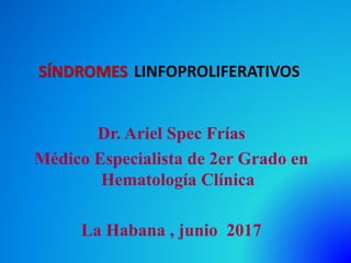 SÍNDROMES LINFOPROLIFERATIVOS
Dr. Ariel Spec Frías
Médico Especialista de 2er Grado en
Hematología Clínica
La Habana , junio 2017
 