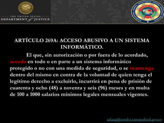 ARTÍCULO 269A: ACCESO ABUSIVO A UN SISTEMA INFORMÁTICO. El que, sin autorización o por fuera de lo acordado, acceda en todo o en parte a un sistema informático protegido o no con una medida de seguridad, o se mantenga dentro del mismo en contra de la voluntad de quien tenga el legítimo derecho a excluirlo, incurrirá en pena de prisión de cuarenta y ocho (48) a noventa y seis (96) meses y en multa de 100 a 1000 salarios mínimos legales mensuales vigentes.adiazg@cendoj.ramajudicial.gov.co