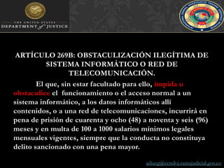 ARTÍCULO 269B: OBSTACULIZACIÓN ILEGÍTIMA DE SISTEMA INFORMÁTICO O RED DE TELECOMUNICACIÓN. El que, sin estar facultado para ello, impida u obstaculice el  funcionamiento o el acceso normal a un sistema informático, a los datos informáticos allí  contenidos, o a una red de telecomunicaciones, incurrirá en pena de prisión de cuarenta y ocho (48) a noventa y seis (96) meses y en multa de 100 a 1000 salarios mínimos legales mensuales vigentes, siempre que la conducta no constituya delito sancionado con una pena mayor.adiazg@cendoj.ramajudicial.gov.co