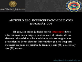 ARTÍCULO 269C: INTERCEPTACIÓN DE DATOS INFORMÁTICOSEl que, sin orden judicial previa intercepte datos informáticos en su origen, destino o en el interior de un sistema informático, o las emisiones  electromagnéticas provenientes de un sistema informático que los trasporte incurrirá en pena de prisión de treinta y seis (36) a setenta y dos (72) meses.adiazg@cendoj.ramajudicial.gov.co