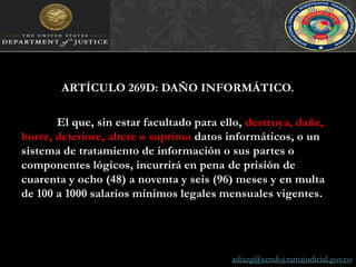 ARTÍCULO 269D: DAÑO INFORMÁTICO. El que, sin estar facultado para ello, destruya, dañe, borre, deteriore, altere o suprima datos informáticos, o un sistema de tratamiento de información o sus partes o componentes lógicos, incurrirá en pena de prisión de cuarenta y ocho (48) a noventa y seis (96) meses y en multa de 100 a 1000 salarios mínimos legales mensuales vigentes.adiazg@cendoj.ramajudicial.gov.co