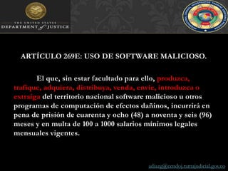 ARTÍCULO 269E: USO DE SOFTWARE MALICIOSO. El que, sin estar facultado para ello, produzca, trafique, adquiera, distribuya, venda, envíe, introduzca o extraiga del territorio nacional software malicioso u otros programas de computación de efectos dañinos, incurrirá en pena de prisión de cuarenta y ocho (48) a noventa y seis (96) meses y en multa de 100 a 1000 salarios mínimos legales mensuales vigentes.adiazg@cendoj.ramajudicial.gov.co