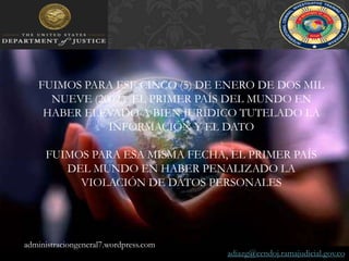 FUIMOS PARA ESE CINCO (5) DE ENERO DE DOS MIL NUEVE (2009,)  EL PRIMER PAÍS DEL MUNDO EN HABER ELEVADO ABIEN JURÍDICO TUTELADO LA INFORMACIÓN Y EL DATOFUIMOS PARA ESA MISMA FECHA, EL PRIMER PAÍS DEL MUNDO EN HABER PENALIZADO LA VIOLACIÓN DE DATOS PERSONALESadministraciongeneral7.wordpress.comadiazg@cendoj.ramajudicial.gov.co