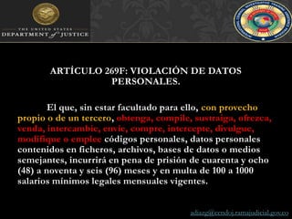 adiazg@cendoj.ramajudicial.gov.coARTÍCULO 269F: VIOLACIÓN DE DATOS PERSONALES. El que, sin estar facultado para ello, con provecho propio o de un tercero, obtenga, compile, sustraiga, ofrezca, venda, intercambie, envíe, compre, intercepte, divulgue, modifique o empleecódigos personales, datos personales contenidos en ficheros, archivos, bases de datos o medios semejantes, incurrirá en pena de prisión de cuarenta y ocho (48) a noventa y seis (96) meses y en multa de 100 a 1000 salarios mínimos legales mensuales vigentes.