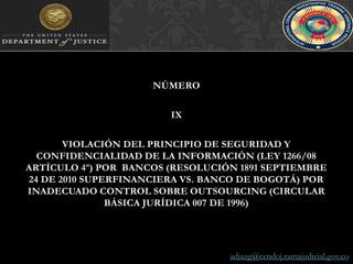 NÚMERO IXVIOLACIÓN DEL PRINCIPIO DE SEGURIDAD Y CONFIDENCIALIDAD DE LA INFORMACIÓN (LEY 1266/08 ARTÍCULO 4º) POR  BANCOS (RESOLUCIÓN 1891 SEPTIEMBRE 24 DE 2010 SUPERFINANCIERA VS. BANCO DE BOGOTÁ) POR INADECUADO CONTROL SOBRE OUTSOURCING (CIRCULAR BÁSICA JURÍDICA 007 DE 1996)adiazg@cendoj.ramajudicial.gov.co