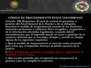 CÓDIGO DE PROCEDIMIENTO PENAL COLOMBIANOArtículo  308. Requisitos. El juez de control de garantías, a petición del Fiscal General de la Nación o de su delegado, decretará la medida de aseguramiento cuando de los elementos materiales probatorios y evidencia física recogidos y asegurados o de la información obtenidos legalmente, se pueda inferir razonablemente que el imputado puede ser autor o partícipe de la conducta delictiva que se investiga, siempre y cuando se cumpla alguno de los siguientes requisitos:1. Que la medida de aseguramiento se muestre como necesaria para evitar que el imputado obstruya el debido ejercicio de la justicia.2. Que el imputado constituye un peligro para la seguridad de la sociedad o de la víctima.3. Que resulte probable que el imputado no comparecerá al proceso o que no cumplirá la sentencia.adiazg@cendoj.ramajudicial.gov.co