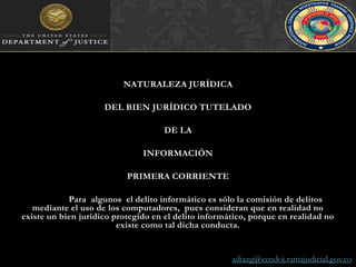NATURALEZA JURÍDICADEL BIEN JURÍDICO TUTELADODE LAINFORMACIÓNPRIMERA CORRIENTEPara  algunos  el delito informático es sólo la comisión de delitos mediante el uso de los computadores,  pues consideran que en realidad no existe un bien jurídico protegido en el delito informático, porque en realidad no existe como tal dicha conducta.adiazg@cendoj.ramajudicial.gov.co