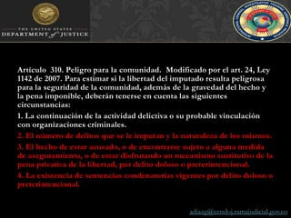 Artículo  310. Peligro para la comunidad.  Modificado por el art. 24, Ley 1142 de 2007. Para estimar si la libertad del imputado resulta peligrosa para la seguridad de la comunidad, además de la gravedad del hecho y la pena imponible, deberán tenerse en cuenta las siguientes circunstancias:1. La continuación de la actividad delictiva o su probable vinculación con organizaciones criminales.2. El número de delitos que se le imputan y la naturaleza de los mismos.3. El hecho de estar acusado, o de encontrarse sujeto a alguna medida de aseguramiento, o de estar disfrutando un mecanismo sustitutivo de la pena privativa de la libertad, por delito doloso o preterintencional.4. La existencia de sentencias condenatorias vigentes por delito doloso o preterintencional.adiazg@cendoj.ramajudicial.gov.co