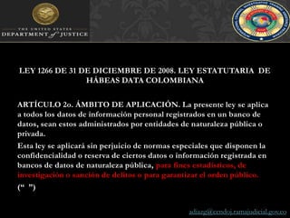 LEY 1266 DE 31 DE DICIEMBRE DE 2008. LEY ESTATUTARIA  DE HÁBEAS DATA COLOMBIANAARTÍCULO 2o. ÁMBITO DE APLICACIÓN. La presente ley se aplica a todos los datos de información personal registrados en un banco de datos, sean estos administrados por entidades de naturaleza pública o privada.Esta ley se aplicará sin perjuicio de normas especiales que disponen la confidencialidad o reserva de ciertos datos o información registrada en bancos de datos de naturaleza pública, para fines estadísticos, de investigación o sanción de delitos o para garantizar el orden público.(“  ”)adiazg@cendoj.ramajudicial.gov.co
