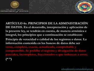ARTÍCULO 4o. PRINCIPIOS DE LA ADMINISTRACIÓN DE DATOS. En el desarrollo, interpretación y aplicación de la presente ley, se tendrán en cuenta, de manera armónica e integral, los principios que a continuación se establecen:Principio de veracidad o calidad de los registros o datos. La información contenida en los bancos de datos debe ser veraz, completa, exacta, actualizada, comprobable y comprensible. Se prohíbe el registro y divulgación de datos parciales, incompletos, fraccionados o que induzcan a error;(“ ”)adiazg@cendoj.ramajudicial.gov.co