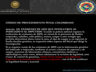 CÓDIGO DE PROCEDIMIENTO PENAL COLOMBIANOArtículo  245. EXÁMENES DE ADN QUE INVOLUCREN AL INDICIADO O AL IMPUTADO. Cuando la policía judicial requiera la realización de exámenes de ADN, en virtud de la presencia de fluidos corporales, cabellos, vello púbico, semen, sangre u otro vestigio que permita determinar datos como la raza, el tipo de sangre y, en especial, la huella dactilar genética, se requerirá orden expresa del fiscal que dirige la investigación.Si se requiere cotejo de los exámenes de ADN con la información genética del indiciado o imputado, mediante el acceso a bancos de esperma y de sangre, muestras de laboratorios clínicos, consultorios médicos u odontológicos, entre otros, deberá adelantarse la revisión de legalidad, ante el juez de control de garantías, dentro de las treinta y seis (36) horas siguientes a la terminación del examen respectivo, con el fin de establecer su legalidad formal y material. adiazg@cendoj.ramajudicial.gov.co