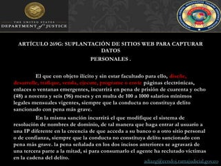 ARTÍCULO 269G: SUPLANTACIÓN DE SITIOS WEB PARA CAPTURAR DATOSPERSONALES . 	El que con objeto ilícito y sin estar facultado para ello, diseñe, desarrolle, trafique, venda, ejecute, programe o envíe páginas electrónicas, enlaces o ventanas emergentes, incurrirá en pena de prisión de cuarenta y ocho (48) a noventa y seis (96) meses y en multa de 100 a 1000 salarios mínimos legales mensuales vigentes, siempre que la conducta no constituya delito sancionado con pena más grave. 	En la misma sanción incurrirá el que modifique el sistema de resolución de nombres de dominio, de tal manera que haga entrar al usuario a una IP diferente en la creencia de que acceda a su banco o a otro sitio personal o de confianza, siempre que la conducta no constituya delito sancionado con pena más grave. la pena señalada en los dos incisos anteriores se agravará de una tercera parte a la mitad, si para consumarlo el agente ha reclutado víctimas en la cadena del delito.adiazg@cendoj.ramajudicial.gov.co