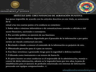 ARTÍCULO 269H: CIRCUNSTANCIAS DE AGRAVACIÓN PUNITIVA: Las penas imponible de acuerdo con los artículos descritos en este título, se aumentarán de lamitad a las tres cuartas partes si la conducta se cometiere:1. Sobre redes o sistemas informáticos o de comunicaciones estatales u oficiales o delsector financiero, nacionales o extranjeros.2. Por servidor público en ejercicio de sus funciones3. Aprovechando la confianza depositada por el poseedor de la información o por quientuviere un vínculo contractual con este.4. Revelando o dando a conocer el contenido de la información en perjuicio de otro.5. Obteniendo provecho para si o para un tercero.6. Con fines terroristas o generando riesgo para la seguridad o defensa nacional.7. Utilizando como instrumento a un tercero de buena fe.8. Si quien incurre en estas conductas es el responsable de la administración, manejo o control de dicha información, además se le impondrá hasta por tres años, la pena de inhabilitación para el ejercicio de profesión relacionada con sistemas de información procesada con equipos computacionales ..•.adiazg@cendoj.ramajudicial.gov.co