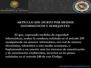 ARTÍCULO 269I: HURTO POR MEDIOS INFORMÁTICOS Y SEMEJANTES. 	El que, superando medidas de seguridad informáticas, realice la conducta señalada en el artículo 239 manipulando un sistema  informático, una red de sistema electrónico, telemático u otro medio semejante, o Suplantando a un usuario ante los sistemas de autenticación y de autorización establecidos, incurrirá en las penas señaladas en el artículo 240 de este Código.adiazg@cendoj.ramajudicial.gov.co