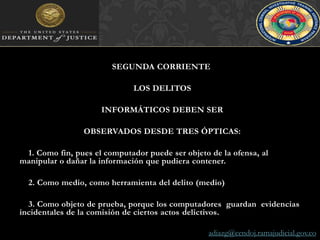 SEGUNDA CORRIENTE LOS DELITOS INFORMÁTICOS DEBEN SER OBSERVADOS DESDE TRES ÓPTICAS:1. Como fin, pues el computador puede ser objeto de la ofensa, al manipular o dañar la información que pudiera contener.2. Como medio, como herramienta del delito (medio)3. Como objeto de prueba, porque los computadores  guardan  evidencias incidentales de la comisión de ciertos actos delictivos.adiazg@cendoj.ramajudicial.gov.co