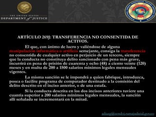 ARTÍCULO 269J: TRANSFERENCIA NO CONSENTIDA DE ACTIVOS. 	El que, con ánimo de lucro y valiéndose de alguna manipulación informática o artificio semejante, consiga la transferencia no consentida de cualquier activo en perjuicio de un tercero, siempre que la conducta no constituya delito sancionado con pena más grave, incurrirá en pena de prisión de cuarenta y ocho (48) a ciento veinte (120) meses y en multa de 200 a 1500 salarios mínimos legales mensuales vigentes.	La misma sanción se le impondrá a quien fabrique, introduzca, posea o facilite programa de computador destinado a la comisión del delito descrito en el inciso anterior, o de una estafa.	Si la conducta descrita en los dos incisos anteriores tuviere una cuantía superior a 200 salarios mínimos legales mensuales, la sanción allí señalada se incrementará en la mitad.adiazg@cendoj.ramajudicial.gov.co
