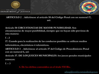 ARTICULO 2°. Adiciónese al artículo 58 del Código Penal con un numeral 17, así:Articulo 58 CIRCUSTANCIAS DE MAYOR PUNIBILIDAD. Son circunstancias de mayor punibilidad, siempre que no hayan sido previstas de otra manera:( ...)17. Cuando para la realización de las conductas punibles se utilicen mediosinformáticos, electrónicos ó telemáticos.ARTICULO 3°. Adiciónese al artículo 37 del Código de Procedimiento Penal con un numeral 6, así:Articulo 37. DE LOS JUECES MUNICIPALES. los jueces penales municipalesconocen:( ... )6. De los delitos contenidos en el titulo VII Bis.	adiazg@cendoj.ramajudicial.gov.co