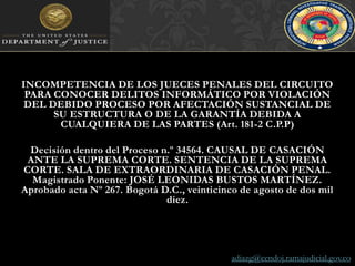 INCOMPETENCIA DE LOS JUECES PENALES DEL CIRCUITO PARA CONOCER DELITOS INFORMÁTICO POR VIOLACIÓN DEL DEBIDO PROCESO POR AFECTACIÓN SUSTANCIAL DE SU ESTRUCTURA O DE LA GARANTÍA DEBIDA A CUALQUIERA DE LAS PARTES (Art. 181-2 C.P.P)Decisión dentro del Proceso n.º 34564. CAUSAL DE CASACIÓN ANTE LA SUPREMA CORTE. SENTENCIA DE LA SUPREMA CORTE. SALA DE EXTRAORDINARIA DE CASACIÓN PENAL. Magistrado Ponente: JOSÉ LEONIDAS BUSTOS MARTÍNEZ. Aprobado acta Nº 267. Bogotá D.C., veinticinco de agosto de dos mil diez.adiazg@cendoj.ramajudicial.gov.co