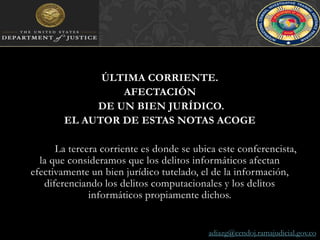 ÚLTIMA CORRIENTE. AFECTACIÓN DE UN BIEN JURÍDICO. EL AUTOR DE ESTAS NOTAS ACOGE 	La tercera corriente es donde se ubica este conferencista, la que consideramos que los delitos informáticos afectan efectivamente un bien jurídico tutelado, el de la información, diferenciando los delitos computacionales y los delitos informáticos propiamente dichos.adiazg@cendoj.ramajudicial.gov.co
