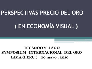 PERSPECTIVAS PRECIO DEL ORO         ( EN ECONOMÍA VISUAL )                           RICARDO V. LAGO SYMPOSIUM   INTERNACIONAL  DEL ORO LIMA (PERU )20 mayo , 2010 