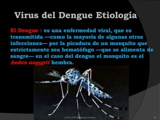 Virus del Dengue Etiología
El Dengue : es una enfermedad viral, que es
transmitida —como la mayoría de algunas otras
infecciones— por la picadura de un mosquito que
estrictamente sea hematófago —que se alimenta de
sangre— en el caso del dengue el mosquito es el
Aedes aegypti hembra.
10LUZ M.JORGE (Medico Interno)
 