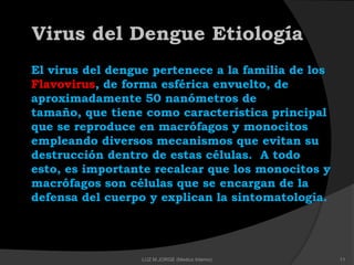 El virus del dengue pertenece a la familia de los
Flavovirus, de forma esférica envuelto, de
aproximadamente 50 nanómetros de
tamaño, que tiene como característica principal
que se reproduce en macrófagos y monocitos
empleando diversos mecanismos que evitan su
destrucción dentro de estas células. A todo
esto, es importante recalcar que los monocitos y
macrófagos son células que se encargan de la
defensa del cuerpo y explican la sintomatología.
Virus del Dengue Etiología
11LUZ M.JORGE (Medico Interno)
 