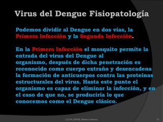 Podemos dividir al Dengue en dos vías, la
Primera Infección y la Segunda Infección.
En la Primera Infección el mosquito permite la
entrada del virus del Dengue al
organismo, después de dicha penetración es
reconocido como cuerpo extraño y desencadena
la formación de anticuerpos contra las proteínas
estructurales del virus. Hasta este punto el
organismo es capaz de eliminar la infección, y en
el caso de que no, se produciría lo que
conocemos como el Dengue clásico.
Virus del Dengue Fisiopatología
15LUZ M.JORGE (Medico Interno)
 