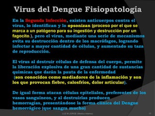 Virus del Dengue Fisiopatología
En la Segunda Infección, existen anticuerpos contra el
virus, lo identifican y lo opsonizan (proceso por el que se
marca a un patógeno para su ingestión y destrucción por un
fagocito.), pero el virus, mediante una serie de mecanismos
evita su destrucción dentro de los macrófagos, logrando
infectar a mayor cantidad de células, y aumentado su taza
de reproducción.
El virus al destruir células de defensa del cuerpo, permite
la liberación explosiva de una gran cantidad de sustancias
químicas que darán la pauta de la enfermedad
(son conocidos como mediadores de la inflamación y son
los que provocan fiebre, calosfríos, dolor articular).
De igual forma atacan células epiteliales, preferentes de los
vasos sanguíneos, y al destruirlas producen
hemorragias, presentándose la forma clínica del Dengue
hemorrágico (que sangra mucho)
17LUZ M.JORGE (Medico Interno)
 