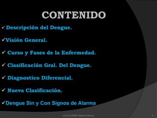CONTENIDO
 Descripción del Dengue.
Visión General.
 Curso y Fases de la Enfermedad.
 Clasificación Gral. Del Dengue.
 Diagnostico Diferencial.
 Nueva Clasificación.
Dengue Sin y Con Signos de Alarma
3LUZ M.JORGE (Medico Interno)
 