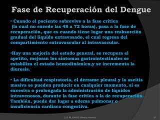 Fase de Recuperación del Dengue
• Cuando el paciente sobrevive a la fase crítica
(la cual no excede las 48 a 72 horas), pasa a la fase de
recuperación, que es cuando tiene lugar una reabsorción
gradual del líquido extravasado, el cual regresa del
compartimiento extravascular al intravascular.
•Hay una mejoría del estado general, se recupera el
apetito, mejoran los síntomas gastrointestinales se
estabiliza el estado hemodinámico,y se incrementa la
diuresis.
• La dificultad respiratoria, el derrame pleural y la ascitis
masiva se pueden producir en cualquier momento, si es
excesiva o prolongada la administración de líquidos
intravenosos, durante la fase crítica o la de recuperación.
También, puede dar lugar a edema pulmonar o
insuficiencia cardíaca congestiva.
37LUZ M.JORGE (Medico Interno)
 