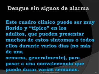 Dengue sin signos de alarma
Este cuadro clínico puede ser muy
florido y ―típico‖ en los
adultos, que pueden presentar
muchos de estos síntomas o todos
ellos durante varios días (no más
de una
semana, generalmente), para
pasar a una convalecencia que
puede durar varias semanas. 46LUZ M.JORGE (Medico Interno)
 