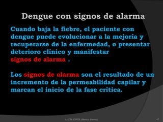 Dengue con signos de alarma
Cuando baja la fiebre, el paciente con
dengue puede evolucionar a la mejoría y
recuperarse de la enfermedad, o presentar
deterioro clínico y manifestar
signos de alarma .
Los signos de alarma son el resultado de un
incremento de la permeabilidad capilar y
marcan el inicio de la fase crítica.
47LUZ M.JORGE (Medico Interno)
 