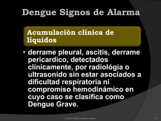 Acumulación clínica de
líquidos
• derrame pleural, ascitis, derrame
pericardico, detectados
clínicamente, por radiológia o
ultrasonido sin estar asociados a
dificultad respiratoria ni
compromiso hemodinámico en
cuyo caso se clasifica como
Dengue Grave.
Dengue Signos de Alarma
51LUZ M.JORGE (Medico Interno)
 