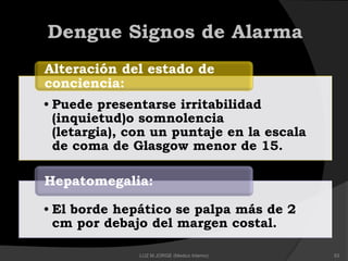 • Puede presentarse irritabilidad
(inquietud)o somnolencia
(letargia), con un puntaje en la escala
de coma de Glasgow menor de 15.
Alteración del estado de
conciencia:
• El borde hepático se palpa más de 2
cm por debajo del margen costal.
Hepatomegalia:
Dengue Signos de Alarma
53LUZ M.JORGE (Medico Interno)
 