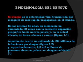 EPIDEMIOLOGÍA DEL DENGUE
El Dengue es la enfermedad viral transmitida por
mosquito de más rápida propagación en el mundo.
En los últimos 50 años, su incidencia ha
aumentado 30 veces con la creciente expansión
geográfica hacia nuevos países y, en la actual
década, de áreas urbanas a rurales (figura 1.1).
Anualmente ocurre un estimado de 50 millones de
infecciones por dengue (figura 1.2)
y, aproximadamente, 2,5 mil millones de
personas viven en países con dengue endémico
(1).
6LUZ M.JORGE (Medico Interno)
 