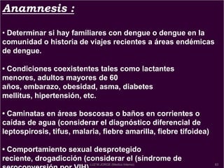Anamnesis :
• Determinar si hay familiares con dengue o dengue en la
comunidad o historia de viajes recientes a áreas endémicas
de dengue.
• Condiciones coexistentes tales como lactantes
menores, adultos mayores de 60
años, embarazo, obesidad, asma, diabetes
mellitus, hipertensión, etc.
• Caminatas en áreas boscosas o baños en corrientes o
caídas de agua (considerar el diagnóstico diferencial de
leptospirosis, tifus, malaria, fiebre amarilla, fiebre tifoidea)
• Comportamiento sexual desprotegido
reciente, drogadicción (considerar el (síndrome de
63LUZ M.JORGE (Medico Interno)
 