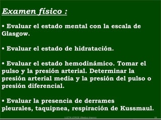 Examen físico :
• Evaluar el estado mental con la escala de
Glasgow.
• Evaluar el estado de hidratación.
• Evaluar el estado hemodinámico. Tomar el
pulso y la presión arterial. Determinar la
presión arterial media y la presión del pulso o
presión diferencial.
• Evaluar la presencia de derrames
pleurales, taquipnea, respiración de Kussmaul.
64LUZ M.JORGE (Medico Interno)
 