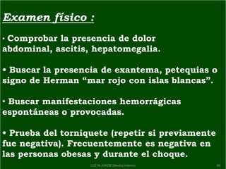 Examen físico :
• Comprobar la presencia de dolor
abdominal, ascitis, hepatomegalia.
• Buscar la presencia de exantema, petequias o
signo de Herman ―mar rojo con islas blancas‖.
• Buscar manifestaciones hemorrágicas
espontáneas o provocadas.
• Prueba del torniquete (repetir si previamente
fue negativa). Frecuentemente es negativa en
las personas obesas y durante el choque.
65LUZ M.JORGE (Medico Interno)
 
