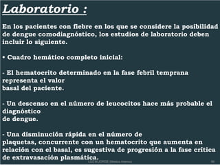 Laboratorio :
En los pacientes con fiebre en los que se considere la posibilidad
de dengue comodiagnóstico, los estudios de laboratorio deben
incluir lo siguiente.
• Cuadro hemático completo inicial:
- El hematocrito determinado en la fase febril temprana
representa el valor
basal del paciente.
- Un descenso en el número de leucocitos hace más probable el
diagnóstico
de dengue.
- Una disminución rápida en el número de
plaquetas, concurrente con un hematocrito que aumenta en
relación con el basal, es sugestiva de progresión a la fase crítica
de extravasación plasmática. 66LUZ M.JORGE (Medico Interno)
 